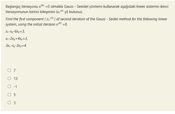 Ba?lang?ç iterasyonu x(0) =0 olmakla Gauss - Seeidel yöntemi kullanarak a?a??daki lineer sistemin ikinci iterasyonunun birinci bile?enini (x1(2) yi) bulunuz.
Find the first component ( x1(2) ) of second iteration of the Gauss - Seidel method for the following linear system, using the initial iteraion x(0) =0.
x1-x2-6x3=3,
x1-2x2+4x3=3,
3x1-x2-3x3=4.
7
13
-1
5
3