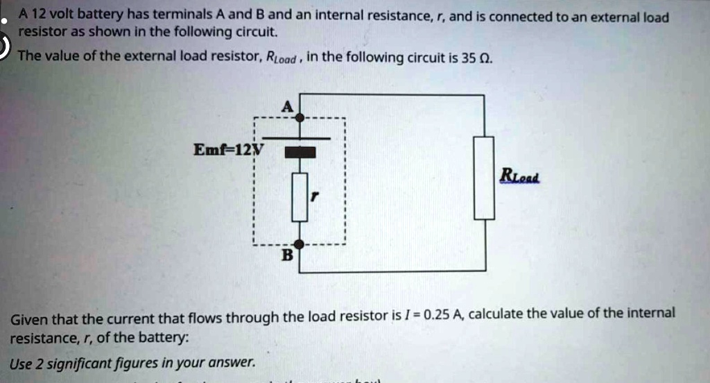 A 12 volt battery has terminals A and B and an internal resistance, r, and is connected to an external load resistor as shown in the following circuit.
The value of the external load resistor, Rload, in the following circuit is 35 ?.
Emf=12V
Given that the current that flows through the load resistor is I = 0.25 A, calculate the value of the internal resistance, r, of the battery:
Use 2 significant figures in your answer.