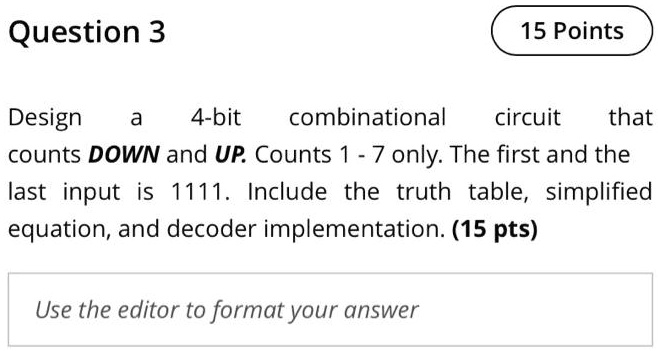 Question 3
Design a 4-bit combinational circuit that
counts DOWN and UP. Counts 1 - 7 only. The first and the
last input is 1111. Include the truth table, simplified
equation, and decoder implementation. (15 pts)