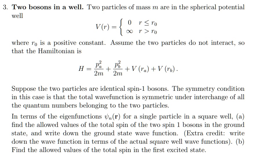 3. Two bosons in a well. Two particles of mass m are in the spherical potential
well
V(r) =  0     r ≤ r0 
∞    r > r0
where r0 is a positive constant. Assume the two particles do not interact, so
that the Hamiltonian is
H = (pa^2)/(2m) + (pb^2)/(2m) + V(ra) + V(rb).
Suppose the two particles are identical spin-1 bosons. The symmetry condition
in this case is that the total wavefunction is symmetric under interchange of all
the quantum numbers belonging to the two particles.
In terms of the eigenfunctions (r) for a single particle in a square well, (a)
find the allowed values of the total spin of the two spin 1 bosons in the ground
state, and write down the ground state wave function. (Extra credit: write
down the wave function in terms of the actual square well wave functions). (b)
Find the allowed values of the total spin in the first excited state.