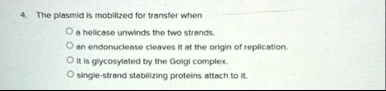 4 the plasmid is mobilized for transfer when o a helicase unwinds the two strands o an endonuclease cleaves it at the origin of replication o it is glycosylated by the golgi complex o single 90152