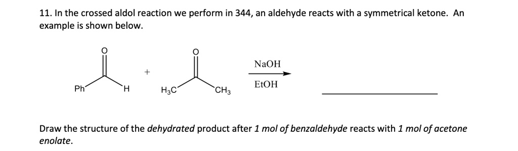 11. In the crossed aldol reaction we perform in 344, an aldehyde reacts with a symmetrical ketone. An example is shown below.
O
+
NaOH
EtOH
Ph
H
H3C
CH3
Draw the structure of the dehydrated product after 1 mol of benzaldehyde reacts with 1 mol of acetone enolate.