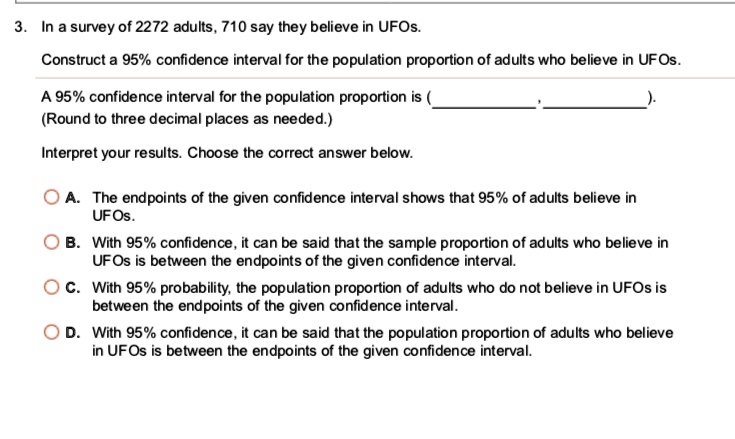 3. In a survey of 2272 adults, 710 say they believe in UFOs.
Construct a 95% confidence interval for the population proportion of adults who believe in UFOs.
A 95% confidence interval for the population proportion is ( , ).
(Round to three decimal places as needed.)
Interpret your results. Choose the correct answer below.
A. The endpoints of the given confidence interval shows that 95% of adults believe in UFOs.
B. With 95% confidence, it can be said that the sample proportion of adults who believe in UFOs is between the endpoints of the given confidence interval.
C. With 95% probability, the population proportion of adults who do not believe in UFOs is between the endpoints of the given confidence interval.
D. With 95% confidence, it can be said that the population proportion of adults who believe in UFOs is between the endpoints of the given confidence interval.