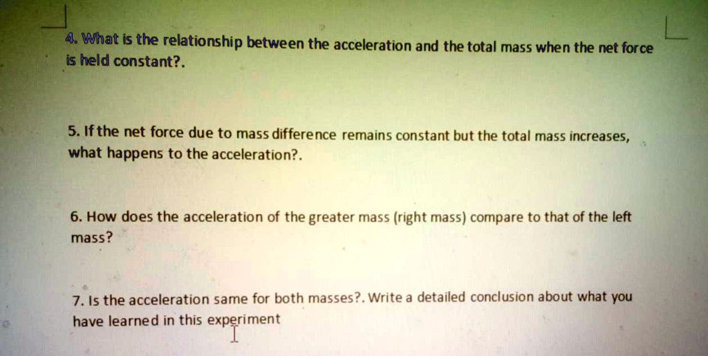 4. What is the relationship between the acceleration and the total mass when the net force
is held constant?.
5. If the net force due to mass difference remains constant but the total mass increases,
what happens to the acceleration?.
6. How does the acceleration of the greater mass (right mass) compare to that of the left
mass?
7. Is the acceleration same for both masses?. Write a detailed conclusion about what you
have learned in this experiment