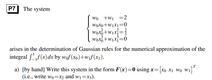 The system
egincases w0 + w1 = 2  w0x0 + w1x1 = 0  w0x0^2 + w1x1^2 = frac23  w0x0^3 + w1x1^3 = 0 endcases
arises in the determination of Gaussian rules for the numerical approximation of the integral int-1^1 f(x) dx by w0f(x0) + w1f(x1).
a) [by hand] Write this system in the form F(x) = 0 using x = [x0  x1  w0  w1]^T (i.e., write w0 = x2 and w1 = x3).