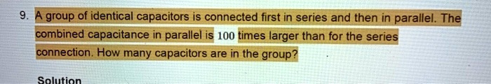 9. A group of identical capacitors is connected first in series and then in parallel. The combined capacitance in parallel is 100 times larger than for the series connection. How many capacitors are in the group?