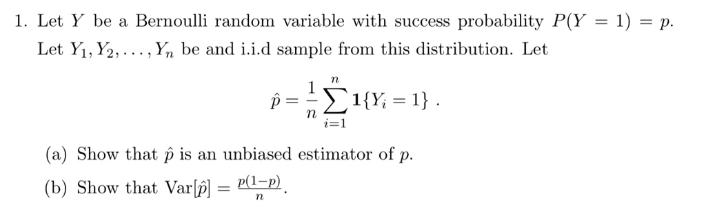 1. Let Y be a Bernoulli random variable with success probability P(Y = 1) = p. Let Y1, Y2, ..., Yn be and i.i.d sample from this distribution. Let

p? = (1/n) ?i=1^n 1Yi = 1 .

(a) Show that p? is an unbiased estimator of p.
(b) Show that Var[p?] = p(1-p)/n .