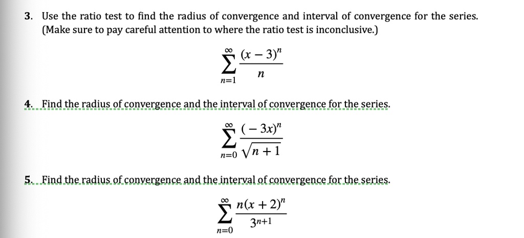 3. Use the ratio test to find the radius of convergence and interval of convergence for the series.
(Make sure to pay careful attention to where the ratio test is inconclusive.)
sumn=1^infty frac(x - 3)^nn
4. Find the radius of convergence and the interval of convergence for the series.
sumn=0^infty frac(- 3x)^nsqrtn + 1
5. Find the radius of convergence and the interval of convergence for the series.
sumn=0^infty fracn(x + 2)^n3^n+1