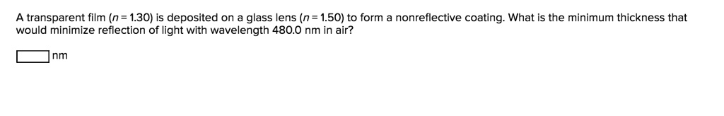 A transparent film (n = 1.30) is deposited on a glass lens (n = 1.50) to form a nonreflective coating. What is the minimum thickness that would minimize reflection of light with wavelength 480.0 nm in air?
nm
