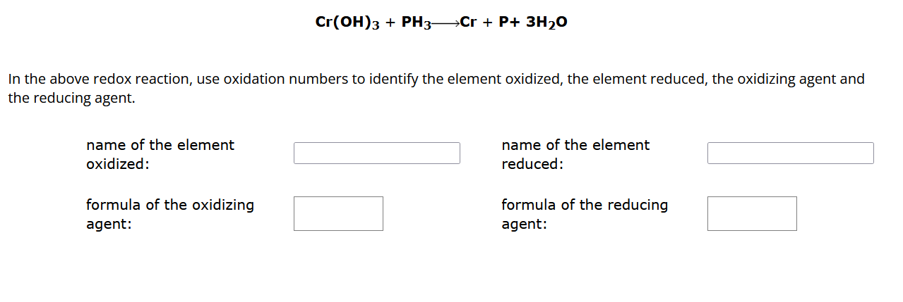 Cr(OH)3 + PH3 ? Cr + P + 3H2O
In the above redox reaction, use oxidation numbers to identify the element oxidized, the element reduced, the oxidizing agent and the reducing agent.
name of the element oxidized:
name of the element reduced:
formula of the oxidizing agent:
formula of the reducing agent: