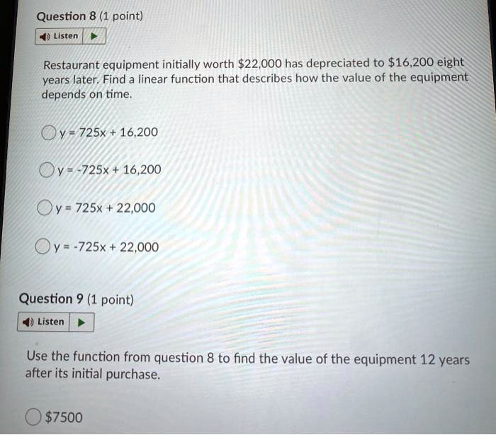 Question 8 (1 point)
Restaurant equipment initially worth 22,000 has depreciated to16,200 eight years later. Find a linear function that describes how the value of the equipment depends on time.
y = 725x + 16,200
y = -725x + 16,200
y = 725x + 22,000
y = -725x + 22,000
Question 9 (1 point)
Use the function from question 8 to find the value of the equipment 12 years after its initial purchase.
7500