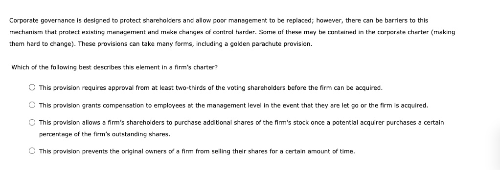 Corporate governance is designed to protect shareholders and allow poor management to be replaced; however, there can be barriers to this
mechanism that protect existing management and make changes of control harder. Some of these may be contained in the corporate charter (making
them hard to change). These provisions can take many forms, including a golden parachute provision.

Which of the following best describes this element in a firm's charter?

This provision requires approval from at least two-thirds of the voting shareholders before the firm can be acquired.
This provision grants compensation to employees at the management level in the event that they are let go or the firm is acquired.
This provision allows a firm's shareholders to purchase additional shares of the firm's stock once a potential acquirer purchases a certain
percentage of the firm's outstanding shares.
This provision prevents the original owners of a firm from selling their shares for a certain amount of time.