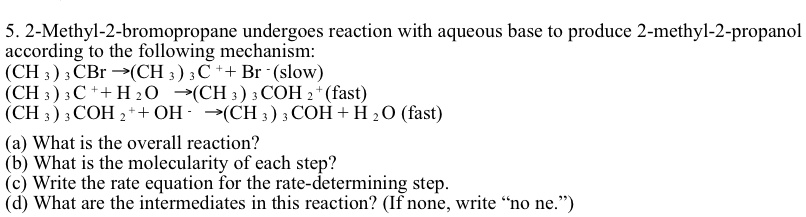 5. 2-Methyl-2-bromopropane undergoes reaction with aqueous base to produce 2-methyl-2-propanol according to the following mechanism:
(CH3)3CBr → (CH3)3C^+ + Br^- (slow)
(CH3)3C^+ + H2O → (CH3)3COH2^+ (fast)
(CH3)3COH2^+ + OH^- → (CH3)3COH + H2O (fast)
(a) What is the overall reaction?
(b) What is the molecularity of each step?
(c) Write the rate equation for the rate-determining step.
(d) What are the intermediates in this reaction? (If none, write n̈o ne.)̈