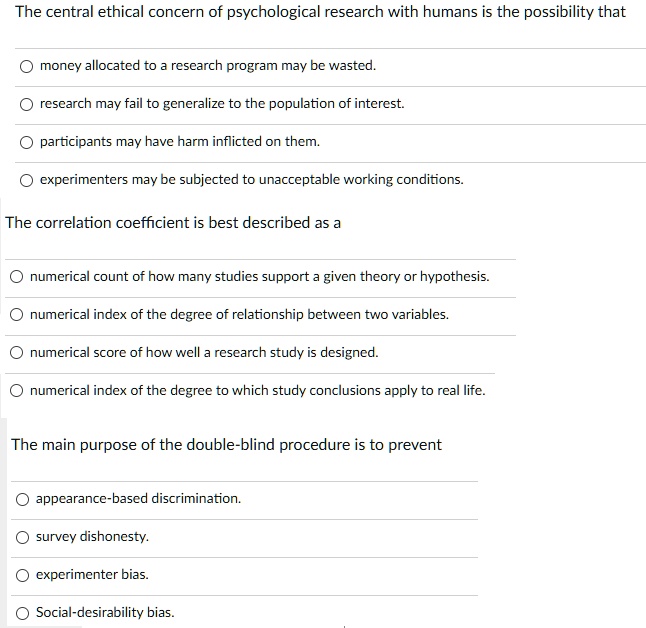 The central ethical concern of psychological research with humans is the possibility that
money allocated to a research program may be wasted.
research may fail to generalize to the population of interest.
participants may have harm inflicted on them.
experimenters may be subjected to unacceptable working conditions.
The correlation coefficient is best described as a
numerical count of how many studies support a given theory or hypothesis.
numerical index of the degree of relationship between two variables.
numerical score of how well a research study is designed.
numerical index of the degree to which study conclusions apply to real life.
The main purpose of the double-blind procedure is to prevent
appearance-based discrimination.
survey dishonesty.
experimenter bias.
Social-desirability bias.