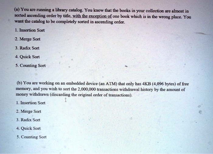 (a) You are running a library catalog. You know that the books in your collection are almost in
sorted ascending order by title, with the exception of one book which is in the wrong place. You
want the catalog to be completely sorted in ascending order.
1. Insertion Sort
2. Merge Sort
3. Radix Sort
4. Quick Sort
5. Counting Sort
(b) You are working on an embedded device (an ATM) that only has 4KB (4,096 bytes) of free
memory, and you wish to sort the 2,000,000 transactions withdrawal history by the amount of
money withdrawn (discarding the original order of transactions).
1. Insertion Sort
2. Merge Sort
3. Radix Sort
4. Quick Sort
5. Counting Sort