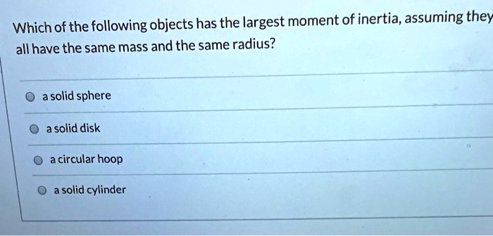 Which of the following objects has the largest moment of inertia, assuming they all have the same mass and the same radius?
a solid sphere
a solid disk
a circular hoop
a solid cylinder