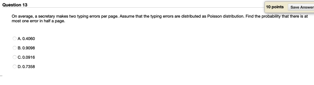 On average, a secretary makes two typing errors per page. Assume that the typing errors are distributed as Poisson distribution. Find the probability that there is at most one error in half a page.

A. 0.4060
B. 0.9098
C. 0.0916
D. 0.7358