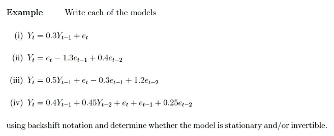 Example Write each of the models
(i) Yt = 0.3Yt-1 + et
(ii) Yt = et - 1.3et-1 + 0.4et-2
(iii) Yt = 0.5Yt-1 + et - 0.3et-1 + 1.2et-2
(iv) Yt = 0.4Yt-1 + 0.45Yt-2 + et + et-1 + 0.25et-2
using backshift notation and determine whether the model is stationary and/or invertible.