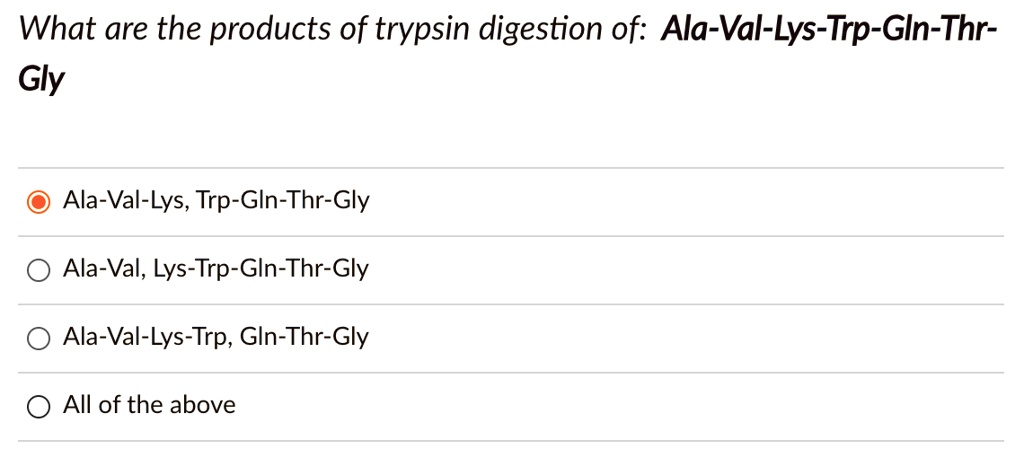 What are the products of trypsin digestion of: Ala-Val-Lys-Trp-Gln-Thr-Gly
Ala-Val-Lys, Trp-Gln-Thr-Gly
Ala-Val, Lys-Trp-Gln-Thr-Gly
Ala-Val-Lys-Trp, Gln-Thr-Gly
All of the above