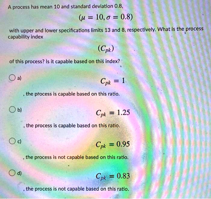 A process has mean 10 and standard deviation 0.8,
(mu = 10, sigma = 0.8)
with upper and lower specifications limits 13 and 8, respectively. What is the process
capability index
(Cpk)
of this process? Is it capable based on this index?
a)
Cpk = 1
, the process is capable based on this ratio.
b)
Cpk = 1.25
, the process is capable based on this ratio.
c)
Cpk = 0.95
, the process is not capable based on this ratio.
d)
Cpk = 0.83
, the process is not capable based on this ratio.