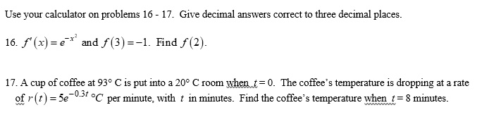 Use your calculator on problems 16 - 17. Give decimal answers correct to three decimal places.
16. f'(x) = e^-x^2 and f(3) = -1. Find f(2).
17. A cup of coffee at 93° C is put into a 20° C room when t = 0. The coffee's temperature is dropping at a rate of r(t) = 5e^-0.3t °C per minute, with t in minutes. Find the coffee's temperature when t = 8 minutes.