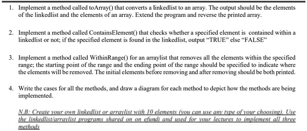 1. Implement a method called toArray() that converts a linkedlist to an array. The output should be the elements
of the linkedlist and the elements of an array. Extend the program and reverse the printed array.
2. Implement a method called ContainsElement() that checks whether a specified element is contained within a
linkedlist or not; if the specified element is found in the linkedlist, output "TRUE" else "FALSE"
3. Implement a method called WithinRange() for an arraylist that removes all the elements within the specified
range; the starting point of the range and the ending point of the range should be specified to indicate where
the elements will be removed. The initial elements before removing and after removing should be both printed.
4. Write the cases for all the methods, and draw a diagram for each method to depict how the methods are being
implemented.
N.B: Create your own linkedlist or arraylist with 10 elements (you can use any type of your choosing). Use
the linkedlist/arraylist programs shared on on efundi and used for your lectures to implement all three
methods