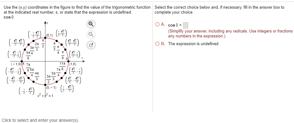 Use the (x,y) coordinates in the figure to find the value of the trigonometric function at the indicated real number, s, or state that the expression is undefined.
cos 0

Select the correct choice below and, if necessary, fill in the answer box to complete your choice.

A. cos 0 = 
(Simplify your answer, including any radicals. Use integers or fractions for any numbers in the expression.)
B. The expression is undefined.