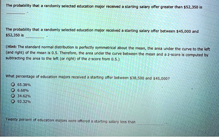 The probability that a randomly selected education major received a starting salary offer greater than 52,350 is
 .

The probability that a randomly selected education major received a starting salary offer between45,000 and 52,350 is  .

(Hint: The standard normal distribution is perfectly symmetrical about the mean, the area under the curve to the left (and right) of the mean is 0.5. Therefore, the area under the curve between the mean and a z-score is computed by subtracting the area to the left (or right) of the z-score from 0.5.)

What percentage of education majors received a starting offer between38,500 and 45,000?
65.38%
6.68%
34.62%
93.32%

Twenty percent of education majors were offered a starting salary less than  .