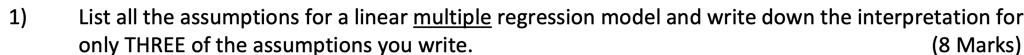 1) List all the assumptions for a linear multiple regression model and write down the interpretation for only THREE of the assumptions you write. (8 Marks)