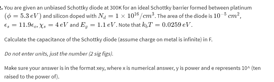 2. You are given an unbiased Schottky diode at 300K for an ideal Schottky barrier formed between platinum

(ϕ = 5.3 eV) and silicon doped with Nd = 1 × 10^16/cm^3. The area of the diode is 10^-5 cm^2,

 = 11.9ϵ0,  = 4 eV and Eg = 1.1 eV. Note that kbT = 0.0259 eV.

Calculate the capacitance of the Schottky diode (assume charge on metal is infinite) in F.

Do not enter units, just the number (2 sig figs).

Make sure your answer is in the format xey, where x is numerical answer, y is power and e represents 10^∧ (ten

raised to the power of).
