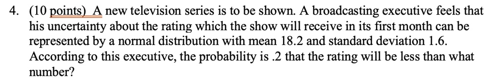 4. (10 points) A new television series is to be shown. A broadcasting executive feels that his uncertainty about the rating which the show will receive in its first month can be represented by a normal distribution with mean 18.2 and standard deviation 1.6. According to this executive, the probability is .2 that the rating will be less than what number?