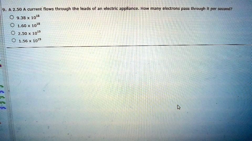 9. A 2.50 A current flows through the leads of an electric appliance. How many electrons pass through it per second?
9.38 x 10^18
1.60 x 10^18
2.50 x 10^19
1.56 x 10^19