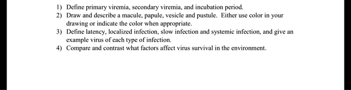 1) Define primary viremia, secondary viremia, and incubation period.
2) Draw and describe a macule, papule, vesicle and pustule. Either use color in your drawing or indicate the color when appropriate.
3) Define latency, localized infection, slow infection and systemic infection, and give an example virus of each type of infection.
4) Compare and contrast what factors affect virus survival in the environment.
