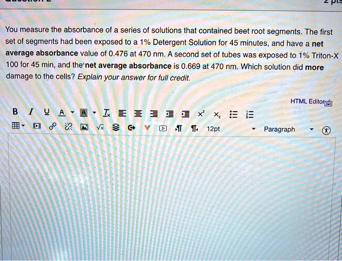 You measure the absorbance of a series of solutions that contained beet root segments. The first set of segments had been exposed to a 1% Detergent Solution for 45 minutes, and have a net average absorbance value of 0.476 at 470 nm. A second set of tubes was exposed to 1% Triton-X 100 for 45 min, and the net average absorbance is 0.669 at 470 nm. Which solution did more damage to the cells? Explain your answer for full credit.
