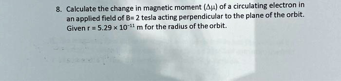 8. Calculate the change in magnetic moment (??) of a circulating electron in an applied field of B= 2 tesla acting perpendicular to the plane of the orbit. Given r = 5.29 × 10?¹¹ m for the radius of the orbit.