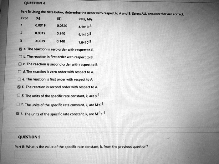 QUESTION 4
Part B: Using the data below, determine the order with respect to A and B. Select ALL answers that are correct.
Expt [A] [B] Rate, M/s
1 0.0319 0.0520 4.1x10^-3
2 0.0319 0.140 4.1x10^-3
3 0.0639 0.140 1.6x10^-2
a. The reaction is zero order with respect to B.
b. The reaction is first order with respect to B.
c. The reaction is second order with respect to B.
d. The reaction is zero order with respect to A.
e. The reaction is first order with respect to A.
f. The reaction is second order with respect to A.
g. The units of the specific rate constant, k, are s^-1.
h. The units of the specific rate constant, k, are M·s^-1.
i. The units of the specific rate constant, k, are M^-1s^-1.
QUESTION 5
Part B: What is the value of the specific rate constant, k, from the previous question?