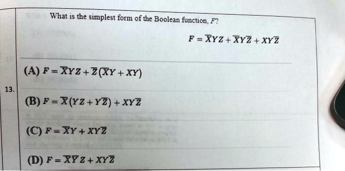 What is the simplest form of the Boolean function, F?
F = ?XYZ + ?XY?Z + XY?Z
(A) F = ?XYZ + ?Z(?XY + XY)
(B) F = ?X(YZ + Y?Z) + XY?Z
(C) F = ?XY + XY?Z
(D) F = ?X?YZ + XY?Z