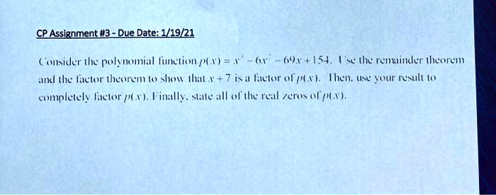 CP Assignment #3 - Due Date: 1/19/21
Consider the polynomial function p(x) = x^3 - 6x^2 - 69x + 154. Use the remainder theorem
and the factor theorem to show that x + 7 is a factor of p(x). Then, use your result to
completely factor p(x). Finally, state all of the real zeros of p(x).