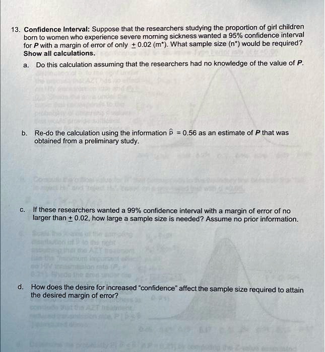 13. Confidence Interval: Suppose that the researchers studying the proportion of girl children
born to women who experience severe morning sickness wanted a 95% confidence interval
for P with a margin of error of only pm 0.02 (m*). What sample size (n*) would be required?
Show all calculations.
a. Do this calculation assuming that the researchers had no knowledge of the value of P.
b. Re-do the calculation using the information hatp = 0.56 as an estimate of P that was
obtained from a preliminary study.
c. If these researchers wanted a 99% confidence interval with a margin of error of no
larger than pm 0.02, how large a sample size is needed? Assume no prior information.
d. How does the desire for increased ""confidence"" affect the sample size required to attain
the desired margin of error?