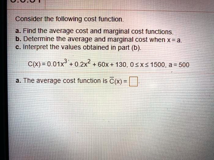 Consider the following cost function.
a. Find the average cost and marginal cost functions.
b. Determine the average and marginal cost when x = a.
c. Interpret the values obtained in part (b).
C(x) = 0.01x^3 + 0.2x^2 + 60x + 130, 0 ? x ? 1500, a = 500
a. The average cost function is C?(x) =