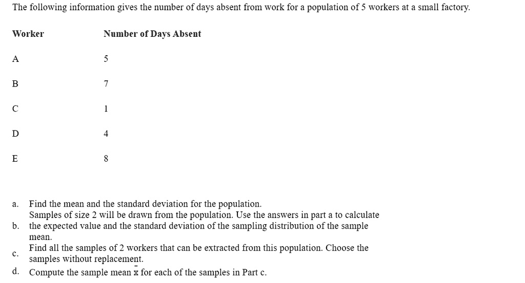 The following information gives the number of days absent from work for a population of 5 workers at a small factory.

Worker Number of Days Absent

A 5

B 7

C 1

D 4

E 8

a. Find the mean and the standard deviation for the population.
Samples of size 2 will be drawn from the population. Use the answers in part a to calculate
b. the expected value and the standard deviation of the sampling distribution of the sample mean.
Find all the samples of 2 workers that can be extracted from this population. Choose the
c. samples without replacement.
d. Compute the sample mean x for each of the samples in Part c.