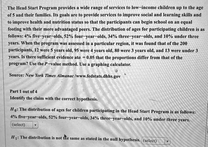 The Head Start Program provides a wide range of services to low–income children up to the age of 5 and their families. Its goals are to provide services to improve social and learning skills and to improve health and nutrition status so that the participants can begin school on an equal footing with their more advantaged peers. The distribution of ages for participating children is as follows: 4% five–year–olds, 52% four–year–olds, 34% three–year–olds, and 10% under three years. When the program was assessed in a particular region, it was found that of the 200 participants, 12 were 5 years old, 95 were 4 years old, 80 were 3 years old, and 13 were under 3 years. Is there sufficient evidence at ???? = 0.05 that the proportions differ from that of the program? Use the P–value method. Use a graphing calculator.

Source: New York Times Almanac /www.fedstats.dhhs.gov

Part 1 out of 4
Identify the claim with the correct hypothesis.

H?: The distribution of ages for children participating in the Head Start Program is as follows: 4% five–year–olds, 52% four–year–olds, 34% three–year–olds, and 10% under three years.

H?: The distribution is not the same as stated in the null hypothesis.