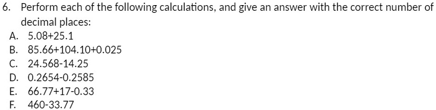 6. Perform each of the following calculations, and give an answer with the correct number of
decimal places:
A. 5.08+25.1
B. 85.66+104.10+0.025
C. 24.568-14.25
D. 0.2654-0.2585
E. 66.77+17-0.33
F. 460-33.77