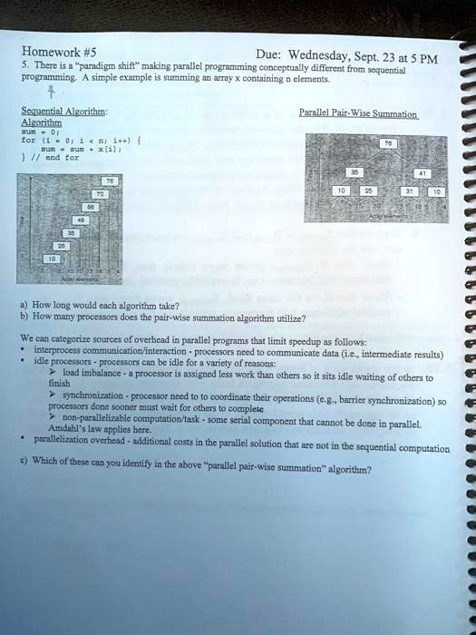 Homework #5
Due: Wednesday, Sept. 23 at 5 PM
5. There is a "paradigm shift" making parallel programming conceptually different from sequential
programming. A simple example is summing an array x containing n elements.
Sequential Algorithm:
Algorithm
sum = 0;
for (i = 0; i < n; i++) 
sum = sum + x[i];
 // end for
Parallel Pair-Wise Summation
a) How long would each algorithm take?
b) How many processors does the pair-wise summation algorithm utilize?
We can categorize sources of overhead in parallel programs that limit speedup as follows:
interprocess communication/interaction - processors need to communicate data (i.e., intermediate results)
idle processors - processors can be idle for a variety of reasons:
> load imbalance - a processor is assigned less work than others so it sits idle waiting of others to
finish
synchronization - processor need to to coordinate their operations (e.g., barrier synchronization) so
processors done sooner must wait for others to complete
> non-parallelizable computation/task - some serial component that cannot be done in parallel.
Amdahl's law applies here.
parallelization overhead - additional costs in the parallel solution that are not in the sequential computation
c) Which of these can you identify in the above "parallel pair-wise summation" algorithm?