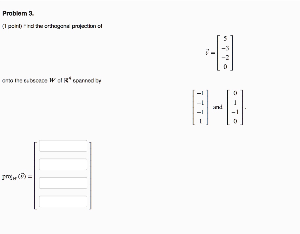 Problem 3.
(1 point) Find the orthogonal projection of
vecv = eginbmatrix 5  -3  -2  0 endbmatrix
onto the subspace W of mathbbR^4 spanned by
eginbmatrix -1  -1  -1  1 endbmatrix and eginbmatrix 0  1  -1  0 endbmatrix.
projW(vecv) = eginbmatrix Box  Box  Box  Box endbmatrix