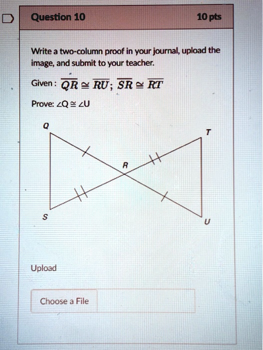 Question 10
10 pts
Write a two-column proof in your journal, upload the
image, and submit to your teacher.
Given: QR≅RU; SR≅RT
Prove: ∠ Q ≅∠ U
Q
S
Upload
Choose a File
R
T
U