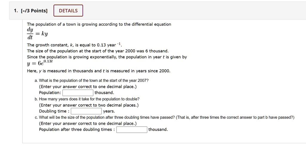 The population of a town is growing according to the differential equation dy/dt = ky
The growth constant, k, is equal to 0.13 year^-1.
The size of the population at the start of the year 2000 was 6 thousand.
Since the population is growing exponentially, the population in year t is given by y = 6e^0.13t
Here, y is measured in thousands and t is measured in years since 2000.
a. What is the population of the town at the start of the year 2007?
(Enter your answer correct to one decimal place.)
Population: thousand.
b. How many years does it take for the population to double?
(Enter your answer correct to two decimal places.)
Doubling time : years.
c. What will be the size of the population after three doubling times have passed? (That is, after three times the correct answer to part b have passed?)
(Enter your answer correct to one decimal place.)
Population after three doubling times : thousand.