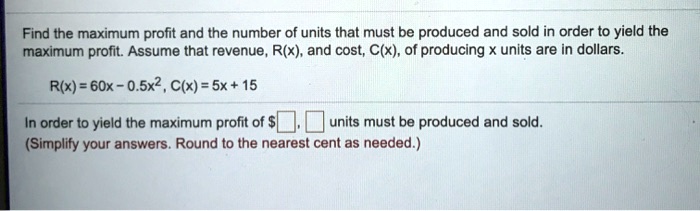 Find the maximum profit and the number of units that must be produced and sold in order to yield the maximum profit. Assume that revenue, R(x), and cost, C(x), of producing x units are in dollars.

R(x) = 60x - 0.5x^2, C(x) = 5x + 15

In order to yield the maximum profit of , units must be produced and sold.
(Simplify your answers. Round to the nearest cent as needed.)