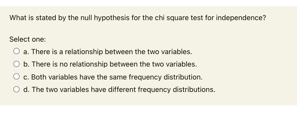 What is stated by the null hypothesis for the chi square test for independence?
Select one:
a. There is a relationship between the two variables.
b. There is no relationship between the two variables.
c. Both variables have the same frequency distribution.
d. The two variables have different frequency distributions.