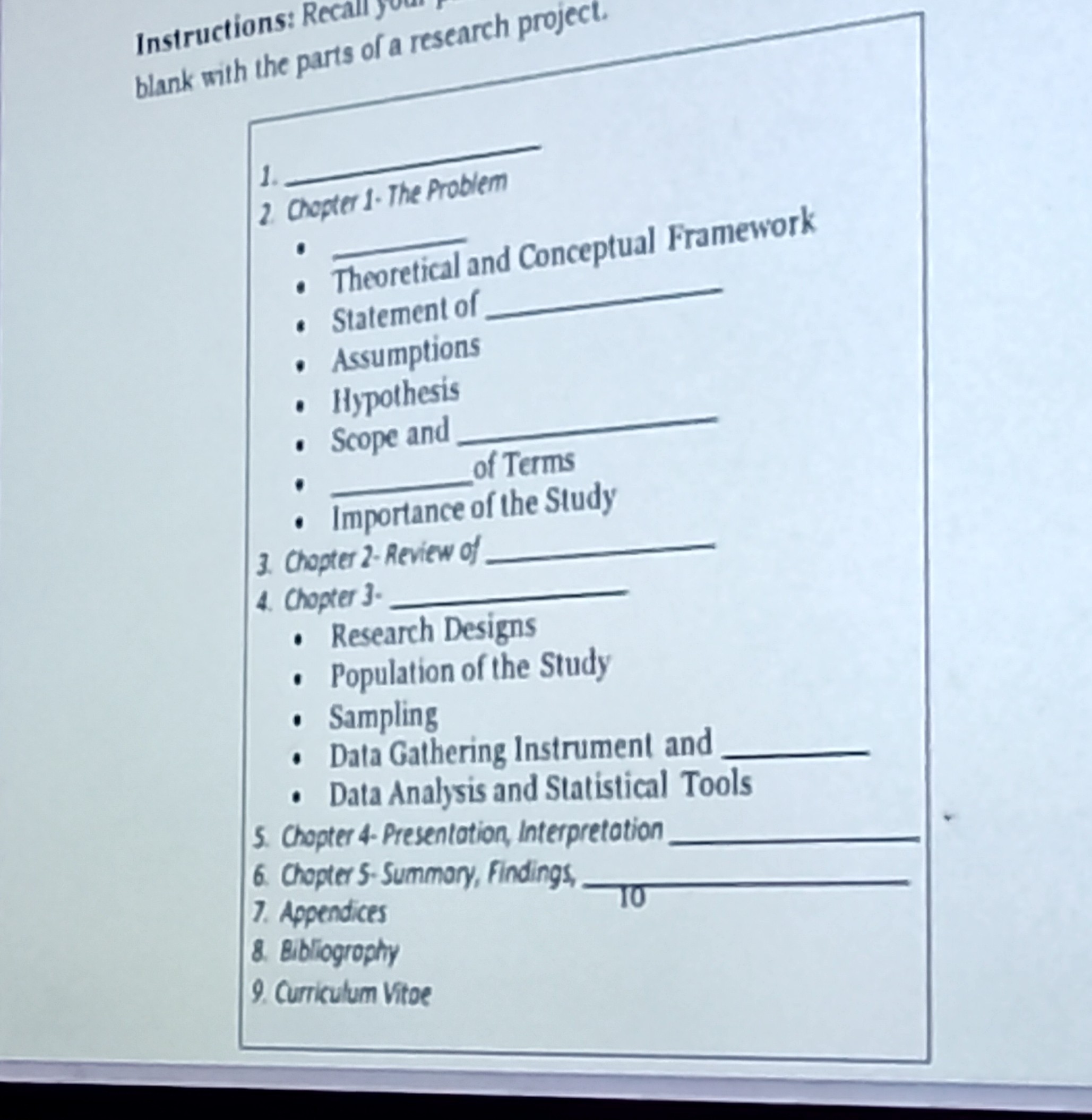 Instructions: Recali y a research project.
blank with the parts of a research project.
1. chopter 1. The Problem
- Theoretical and Conceptual Framework
- Statement of
- Assumptions
- Hypothesis
- Scope and
- of Terms
- Importance of the Study
3. Chopter 2-Review of
4. Chopter 3.
- Research Designs
- Population of the Study
- Sampling
- Data Gathering Instrument and
- Data Analysis and Statistical Tools
5. Chopter 4- Presentation, Interpretation
6. Chopter 5-Summory, Findings,
7. Appendices
8. Bibliogrophy
9. Curriculum Vitoe